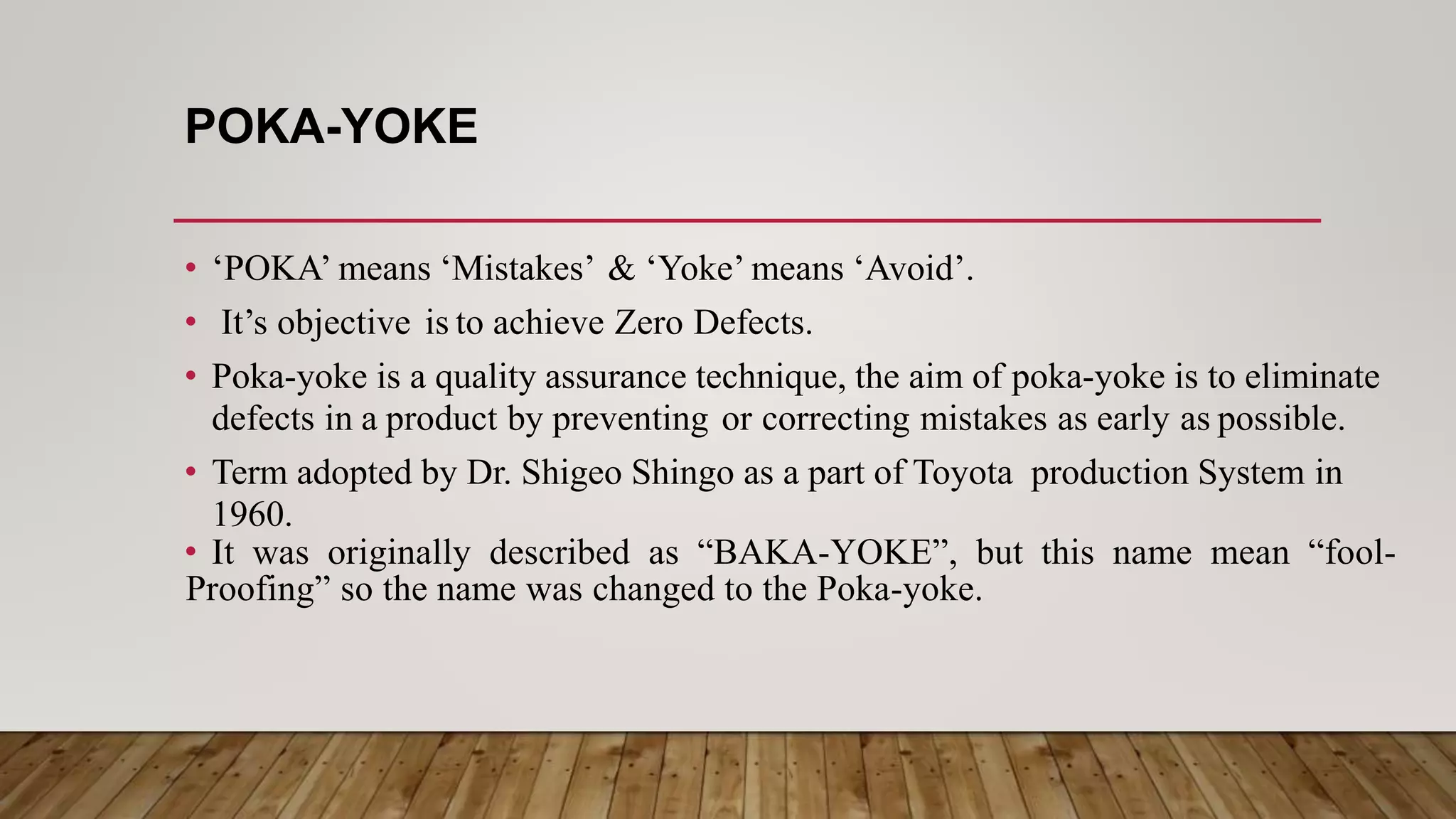 POKA-YOKE
• ‘POKA’ means ‘Mistakes’ & ‘Yoke’ means ‘Avoid’.
• It’s objective is to achieve Zero Defects.
• Poka-yoke is a quality assurance technique, the aim of poka-yoke is to eliminate
defects in a product by preventing or correcting mistakes as early as possible.
• Term adopted by Dr. Shigeo Shingo as a part of Toyota production System in
1960.
• It was originally described as “BAKA-YOKE”, but this name mean “fool-
Proofing” so the name was changed to the Poka-yoke.
 