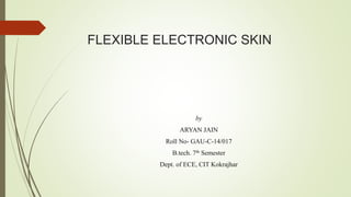 FLEXIBLE ELECTRONIC SKIN
by
ARYAN JAIN
Roll No- GAU-C-14/017
B.tech. 7th Semester
Dept. of ECE, CIT Kokrajhar
 