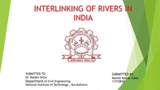 INTERLINKING OF RIVERS IN
INDIA
SUBMITTED TO:
Dr. Baldev Setia
Department of Civil Engineering
National Institute of Technology , Kurukshetra
SUBMITTED BY:
Manish Kumar Galav
11710834
 