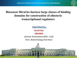 INDIAN INSTITUTE OF TECHNOLOGYROORKEE
Biosensor libraries harness large classes of binding
domains for construction of allosteric
transcriptional regulators
Submitted by:-
Sourik Dey
18610023
Seminar Presentation (BTN – 613)
M.Sc. Biotechnology (IInd Year)
 