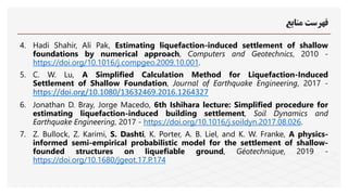 ‫منابع‬ ‫فهرست‬
4. Hadi Shahir, Ali Pak, Estimating liquefaction-induced settlement of shallow
foundations by numerical approach, Computers and Geotechnics, 2010 -
https://doi.org/10.1016/j.compgeo.2009.10.001.
5. C. W. Lu, A Simplified Calculation Method for Liquefaction-Induced
Settlement of Shallow Foundation, Journal of Earthquake Engineering, 2017 -
https://doi.org/10.1080/13632469.2016.1264327
6. Jonathan D. Bray, Jorge Macedo, 6th Ishihara lecture: Simplified procedure for
estimating liquefaction-induced building settlement, Soil Dynamics and
Earthquake Engineering, 2017 - https://doi.org/10.1016/j.soildyn.2017.08.026.
7. Z. Bullock, Z. Karimi, S. Dashti, K. Porter, A. B. Liel, and K. W. Franke, A physics-
informed semi-empirical probabilistic model for the settlement of shallow-
founded structures on liquefiable ground, Géotechnique, 2019 -
https://doi.org/10.1680/jgeot.17.P.174
 