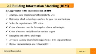 13
Seminar Presentation June-2022 13
2.0 Building Information Modeling (BIM)
2.5 Approaches to the implementation of BIM
 Determine your organization's BIM maturity level
 Determine which technologies are best for your role and business
 Define the organization’s BIM vision
 Create a business case for the adoption of new technologies
 Create a business model based on realistic targets
 Recognize and address challenges
 Develop a learning environment supportive of BIM implementation
 Monitor implementation and refinement [11]
 