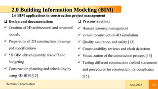 14
Seminar Presentation June-2022 14
2.0 Building Information Modeling (BIM)
 Design and documentation:
 Creation of 3D architectural and structural
models
 Preparation of 2D construction drawings
and specifications
 5D BIM-driven quantity take-off and
budgeting
 Construction planning and scheduling by
using 4D BIM [12]
 Preconstruction:
 Human resource management
 virtual reconstruction/4D simulation
 Quality assurance, and safety [13]
 Constructability reviews and clash detection
 Visualization of the construction process [14]
 Testing different construction method statements
and procedures for constructability compliance
[15].
2.6 BIM applications in construction project management
 