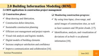 15
Seminar Presentation June-2022 15
2.0 Building Information Modeling (BIM)
2.6 BIM applications in construction project management
 Construction phase:
 Shop drawing and fabrication,
 Construction defect detection,
 Sustainable construction planning
 Efficient cost management and project reports
 Visual risk analysis and logistic models,
 Digital models of building elements
 Increase employer satisfaction and confidence
 Improve communication and collaboration [16].
 Monitoring construction progress:
 By using time-lapse, close-range, and
aerial images of construction sites, as well
as laser scanners and 3D point clouds. [17].
 Identification, analysis, and visualization of
deviations of as-built vs as-planned
information [18].
 