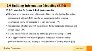 16
Seminar Presentation June-2022 16
2.0 Building Information Modeling (BIM)
2.7 BIM adoption for Safety & Risk in construction
 BIM can serve in many areas of the entire life cycle of a facility. For safety
management, although BIM has shown a great potential to improve
construction safety performance, it is still a new area [19].
 Incorporation of safety and risk management during the project planning and
design stages [20].
 Safety on construction sites can be improved greatly by using 4D BIM
 BIM applications in construction projects can reduce waste and safety
problems in construction, leading to the completion of quality projects [21].
 