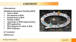 2
Seminar Presentation 2
CONTENT
Introduction
Building Information Modeling (BIM)
 What is BIM?
 Development of BIM
 Requirements of BIM
 Benefits of BIM
 Approaches to BIM implementation
 BIM applications
 BIM adoption for Safety & Risk
 BIM Challenges
 Conclusion
References
June-2022
 