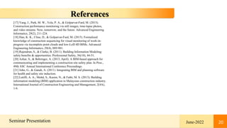 20
Seminar Presentation June-2022 20
References
[17] Yang, J., Park, M. W., Vela, P. A., & Golparvar-Fard, M. (2015).
Construction performance monitoring via still images, time-lapse photos,
and video streams: Now, tomorrow, and the future. Advanced Engineering
Informatics, 29(2), 211-224.
[18] Han, K. K., Cline, D., & Golparvar-Fard, M. (2015). Formalized
knowledge of construction sequencing for visual monitoring of work-in-
progress via incomplete point clouds and low-LoD 4D BIMs. Advanced
Engineering Informatics, 29(4), 889-901.
[19] Rajendran, S., & Clarke, B. (2011). Building Information Modeling:
safety benefits & opportunities. Professional Safety, 56(10), 44-51.
[20] Azhar, S., & Behringer, A. (2013, April). A BIM-based approach for
communicating and implementing a construction site safety plan. In Proc.,
49th ASC Annual International Conference Proceedings.
[21] John, G., & Ganah, A. (2011). Integrating BIM and planning software
for health and safety site induction.
[22] Latiffi, A. A., Mohd, S., Kasim, N., & Fathi, M. S. (2013). Building
information modeling (BIM) application in Malaysian construction industry.
International Journal of Construction Engineering and Management, 2(4A),
1-6.
 