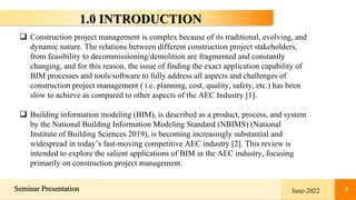 3
Seminar Presentation 3
1.0 INTRODUCTION
June-2022
 Construction project management is complex because of its traditional, evolving, and
dynamic nature. The relations between different construction project stakeholders,
from feasibility to decommissioning/demolition are fragmented and constantly
changing, and for this reason, the issue of finding the exact application capability of
BIM processes and tools/software to fully address all aspects and challenges of
construction project management ( i.e. planning, cost, quality, safety, etc.) has been
slow to achieve as compared to other aspects of the AEC Industry [1].
 Building information modeling (BIM), is described as a product, process, and system
by the National Building Information Modeling Standard (NBIMS) (National
Institute of Building Sciences 2019), is becoming increasingly substantial and
widespread in today’s fast-moving competitive AEC industry [2]. This review is
intended to explore the salient applications of BIM in the AEC industry, focusing
primarily on construction project management.
 