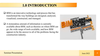 4
Seminar Presentation 4
1.0 INTRODUCTION
June-2022
 BIM is an innovative technology and process that has
transformed the way buildings are designed, analyzed,
visualized, constructed, and managed.
 A tremendous amount of information is currently
available about BIM, such as theories on where BIM can
go, the wide range of tools available, and how BIM
appears to be the answer to all of the problems facing the
construction industry.
 