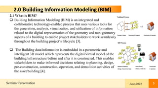 5
Seminar Presentation June-2022 5
2.0 Building Information Modeling (BIM)
2.1 What is BIM?
 Building Information Modeling (BIM) is an integrated and
collaborative technology-enabled process that uses various tools for
the generation, analysis, visualization, and utilization of information
related to the digital representation of the geometry and non-geometry
aspects of a building to enable project stakeholders to work seamlessly
throughout the building project’s lifecycle [3].
 The Building data/information is embedded in a parametric and
intelligent 3D model which represents the digital/virtual model of the
building/infrastructure before and after it is constructed. This enables
stakeholders to make informed decisions relating to planning, design,
pre-construction, construction, operation, and demolition activities of
the asset/building [4].
 