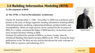 6
Seminar Presentation June-2022 6
2.0 Building Information Modeling (BIM)
2.2 Development of BIM
 The 1970s: A Tool to Revolutionize Architecture
Charles M. Eastman (May 5, 1940 – November 9, 2020) was a professor and a
pioneer in the areas of design cognition, building information modeling (BIM),
solid and parametric modeling, engineering databases, product models, and
interoperability. While no single person can be credited for the invention of
BIM, he is widely considered the father of BIM therefore, he has been cited in
most research literature relating to BIM.
Eastman [5] outlined the concept of BIM as we know it today when he
introduced Building Description Systems (BDS) in the 1970s. Among his many
publications in the 70s there are two articles that discuss the early concepts of
BIM, both as a process and technology [6,7].
Charles M. Eastman
 