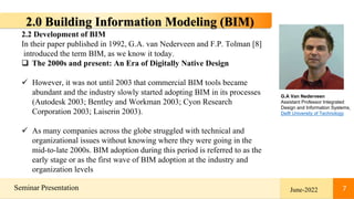 7
Seminar Presentation June-2022 7
2.0 Building Information Modeling (BIM)
2.2 Development of BIM
In their paper published in 1992, G.A. van Nederveen and F.P. Tolman [8]
introduced the term BIM, as we know it today.
 The 2000s and present: An Era of Digitally Native Design
 However, it was not until 2003 that commercial BIM tools became
abundant and the industry slowly started adopting BIM in its processes
(Autodesk 2003; Bentley and Workman 2003; Cyon Research
Corporation 2003; Laiserin 2003).
 As many companies across the globe struggled with technical and
organizational issues without knowing where they were going in the
mid-to-late 2000s. BIM adoption during this period is referred to as the
early stage or as the first wave of BIM adoption at the industry and
organization levels
G.A Van Nederveen
Assistant Professor Integrated
Design and Information Systems,
Delft University of Technology
 