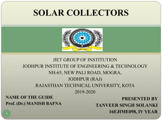 JIET GROUP OF INSTITUTION
JODHPUR INSTITUTE OF ENGINEERING & TECHNOLOGY
NH-65, NEW PALI ROAD, MOGRA,
JODHPUR (RAJ)
RAJASTHAN TECHNICAL UNIVERSITY, KOTA
2019-2020
PRESENTED BY
TANVEER SINGH SOLANKI
16EJIME098, IV YEAR
SOLAR COLLECTORS
1
NAME OF THE GUIDE
Prof. (Dr.) MANISH BAFNA
 