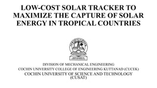 LOW-COST SOLAR TRACKER TO
MAXIMIZE THE CAPTURE OF SOLAR
ENERGY IN TROPICAL COUNTRIES
DIVISION OF MECHANICAL ENGINEERING
COCHIN UNIVERSITY COLLEGE OF ENGINEERING KUTTANAD (CUCEK)
COCHIN UNIVERSITY OF SCIENCE AND TECHNOLOGY
(CUSAT)
 