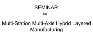 Multi-Station Multi-Axis Hybrid Layered
Manufacturing
SEMINAR
ON
 