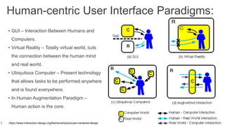 Human-centric User Interface Paradigms:
• GUI – Interaction Between Humans and
Computers.
• Virtual Reality – Totally virtual world, cuts
the connection between the human mind
and real world.
• Ubiquitous Computer – Present technology
that allows tasks to be performed anywhere
and is found everywhere.
• In Human Augmentation Paradigm –
Human action is the core.
1. https://www.interaction-design.org/literature/topics/user-centered-design
 