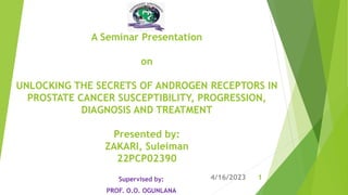 A Seminar Presentation
on
UNLOCKING THE SECRETS OF ANDROGEN RECEPTORS IN
PROSTATE CANCER SUSCEPTIBILITY, PROGRESSION,
DIAGNOSIS AND TREATMENT
Presented by:
ZAKARI, Suleiman
22PCP02390
Supervised by:
PROF. O.O. OGUNLANA
1
4/16/2023
 