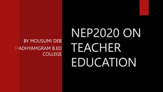 BY MOUSUMI DEB
MADHYAMGRAM B.ED
COLLEGE
NEP2020 ON
TEACHER
EDUCATION
 