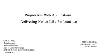 Progressive Web Applications:
Delivering Native-Like Performance
GUIDED BY,
Jithu johnson
Assistant Professor
Dept of Computer science
JPM ARTS AND SCIENCE COLLEGE
LABBAKADA
PRESENTED BY,
MELBIN ANTONY
210021089595
 