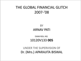 THE GLOBAL FINANCIAL GLITCH 
2007-’08 
BY 
ARNAV PATI 
EXAM ROLL NO. 
10120V133 005 
UNDER THE SUPERVISION OF 
Dr. (Mrs.) APARAJITA BISWAL 
 