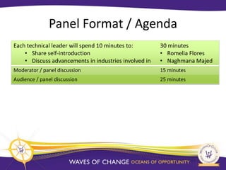 Panel Format / Agenda
Each technical leader will spend 10 minutes to:        30 minutes
    • Share self-introduction                          • Romelia Flores
    • Discuss advancements in industries involved in   • Naghmana Majed
Moderator / panel discussion                           15 minutes
Audience / panel discussion                            25 minutes
 