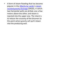 • A form of steam flooding that has become
popular in the Alberta tar sands is steam
assisted gravity drainage (SAGD), in which
two horizontal wells are drilled, one a few
meters above the other, and steam is
injected into the upper one. The intent is
to reduce the viscosity of the bitumen to
the point where gravity will pull it down
into the producing well.
 