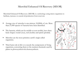 Microbial Enhanced Oil Recovery (MEOR)
Microbial Enhanced Oil Recovery (MEOR) is a technology using micro-organisms to
facilitate, increase or extend oil production from reservoir.
 Average size of microbe is one micron, 10,000th of cm. More
than 27,000 species of bacteria have been identified.
 The bacteria, which can be mobile or non-mobile, have three
basic shapes: round (cocas), rod (bacillus) and spiral (spiralled).
 Microbes are the most primitive earth's single celled
organisms.
 Their basic role in life is to recycle the components of living
organisms, converting them to the nutrient chemicals used by
plants in photosynthesis & chemosynthesis.
 