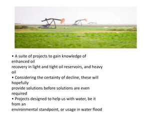 • A suite of projects to gain knowledge of
enhanced oil
recovery in light and tight oil reservoirs, and heavy
oil
• Considering the certainty of decline, these will
hopefully
provide solutions before solutions are even
required
• Projects designed to help us with water, be it
from an
environmental standpoint, or usage in water flood
 