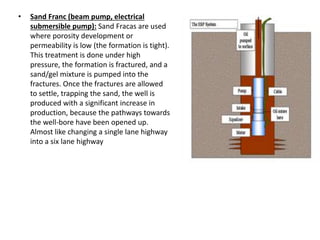 • Sand Franc (beam pump, electrical
submersible pump): Sand Fracas are used
where porosity development or
permeability is low (the formation is tight).
This treatment is done under high
pressure, the formation is fractured, and a
sand/gel mixture is pumped into the
fractures. Once the fractures are allowed
to settle, trapping the sand, the well is
produced with a significant increase in
production, because the pathways towards
the well-bore have been opened up.
Almost like changing a single lane highway
into a six lane highway
 