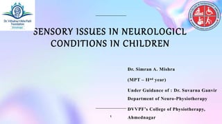 SENSORY ISSUES IN NEUROLOGICL
CONDITIONS IN CHILDREN
Dr. Simran A. Mishra
(MPT – IInd year)
Under Guidance of : Dr. Suvarna Ganvir
Department of Neuro-Physiotherapy
DVVPF’s College of Physiotherapy,
Ahmednagar
1
 