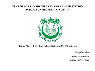 CENTER FOR PHYSIOTHERAPYAND REHABILITATION
SCIENCE JAMIA MILLIA ISLAMIA
Topic: Phase -1 Cardiac Rehabilitation in CABG patients.
Shagufa Amber
MPT- 3rd Semester
Roll no.- 19MPC0006
 