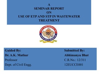 A
SEMINAR REPORT
ON
USE OF ETPAND STP IN WASTEWATER
TREATMENT
Guided By: Submitted By:
Dr. A.K. Mathur Abhimanyu Bhat
Professor C.R.No.: 12/311
Dept. of Civil Engg. 12EUCCE001
 