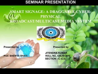 SEMINAR PRESENTATION
SMART SIGNAGE: A DRAGGABLE CYBER-
PHYSICAL
BROADCAST/MULTICAST MEDIA SYSTEM
Presented to Presented by
JITENDRA KUMAR
Prof. SHEWTA BHATI ROLL NO. 12EJIEC045
SECTION : C (C3)
 