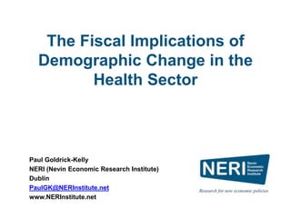 The Fiscal Implications of
Demographic Change in the
Health Sector
Paul Goldrick-Kelly
NERI (Nevin Economic Research Institute)
Dublin
PaulGK@NERInstitute.net
www.NERInstitute.net
 