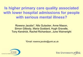 Is higher primary care quality associated
with lower hospital admissions for people
       with serious mental illness?

      Rowena Jacobs*, Nils Gutacker, Anne Mason,
      Simon Gilbody, Maria Goddard, Hugh Gravelle,
    Tony Kendrick, Rachel Richardson, June Wainwright


               *Email: rowena.jacobs@york.ac.uk
 