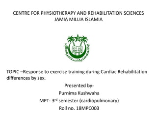 CENTRE FOR PHYSIOTHERAPY AND REHABILITATION SCIENCES
JAMIA MILLIA ISLAMIA
TOPIC –Response to exercise training during Cardiac Rehabilitation
differences by sex.
Presented by-
Purnima Kushwaha
MPT- 3rd semester (cardiopulmonary)
Roll no. 18MPC003
 