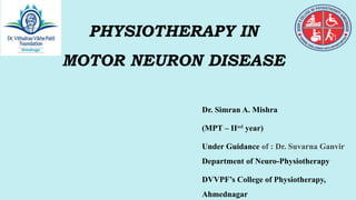 PRESENTATION
TITLE
Mirjam Nilsson​​
PHYSIOTHERAPY IN
MOTOR NEURON DISEASE
Dr. Simran A. Mishra
(MPT – IInd year)
Under Guidance of : Dr. Suvarna Ganvir
Department of Neuro-Physiotherapy
DVVPF’s College of Physiotherapy,
Ahmednagar
 