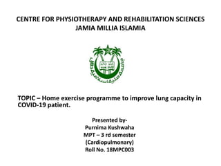 CENTRE FOR PHYSIOTHERAPY AND REHABILITATION SCIENCES
JAMIA MILLIA ISLAMIA
TOPIC – Home exercise programme to improve lung capacity in
COVID-19 patient.
Presented by-
Purnima Kushwaha
MPT – 3 rd semester
(Cardiopulmonary)
Roll No. 18MPC003
 
