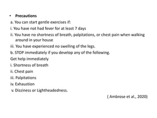 • Precautions
a. You can start gentle exercises if:
i. You have not had fever for at least 7 days
ii. You have no shortness of breath, palpitations, or chest pain when walking
around in your house
iii. You have experienced no swelling of the legs.
b. STOP immediately if you develop any of the following.
Get help immediately
i. Shortness of breath
ii. Chest pain
iii. Palpitations
iv. Exhaustion
v. Dizziness or Lightheadedness.
( Ambrose et al., 2020)
 