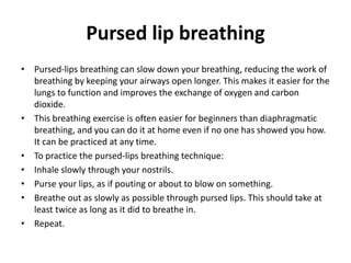 Pursed lip breathing
• Pursed-lips breathing can slow down your breathing, reducing the work of
breathing by keeping your airways open longer. This makes it easier for the
lungs to function and improves the exchange of oxygen and carbon
dioxide.
• This breathing exercise is often easier for beginners than diaphragmatic
breathing, and you can do it at home even if no one has showed you how.
It can be practiced at any time.
• To practice the pursed-lips breathing technique:
• Inhale slowly through your nostrils.
• Purse your lips, as if pouting or about to blow on something.
• Breathe out as slowly as possible through pursed lips. This should take at
least twice as long as it did to breathe in.
• Repeat.
 