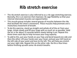 Rib stretch exercise
• The rib-stretch exercise is also referred to as a rib cage stretching exercise.
Basically, this is an exercise that improves rib cage flexibility so that your
internal intercostal muscles can expand better.
• This muscle group includes several groups of muscles between the ribs
that facilitate the chest's movement. These muscles help promote one's
involuntary movement of breath.
• To do this exercise, stand up straight and exhale all of the air from your
lungs. Inhale slowly and fill your lungs with as much air as possible. Hold
the air in for about 15 seconds before slowly letting it out. Repeat this
three times each day to help increase your lung capacity.
• To add to this, put your hands on your hips and bend toward one side and
then the other. Lift your hands over your head, and put your left hand on
the left side of your waist and lean to the left. This will help you stretch
out your right side. Repeat this on the other side. Do this a few times
before finishing up with some rib-stretch breaths.
 