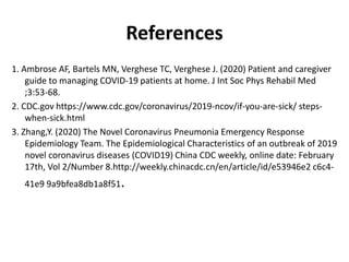 References
1. Ambrose AF, Bartels MN, Verghese TC, Verghese J. (2020) Patient and caregiver
guide to managing COVID-19 patients at home. J Int Soc Phys Rehabil Med
;3:53-68.
2. CDC.gov https://www.cdc.gov/coronavirus/2019-ncov/if-you-are-sick/ steps-
when-sick.html
3. Zhang,Y. (2020) The Novel Coronavirus Pneumonia Emergency Response
Epidemiology Team. The Epidemiological Characteristics of an outbreak of 2019
novel coronavirus diseases (COVID19) China CDC weekly, online date: February
17th, Vol 2/Number 8.http://weekly.chinacdc.cn/en/article/id/e53946e2 c6c4-
41e9 9a9bfea8db1a8f51.
 
