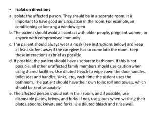 • Isolation directions
a. Isolate the affected person. They should be in a separate room. It is
important to have good air circulation in the room. For example, air
conditioning or keeping a window open
b. The patient should avoid all contact with older people, pregnant women, or
anyone with compromised immunity
c. The patient should always wear a mask (see instructions below) and keep
at least six feet away if the caregiver has to come into the room. Keep
these interactions as brief as possible
d. If possible, the patient should have a separate bathroom. If this is not
possible, all other unaffected family members should use caution when
using shared facilities. Use diluted bleach to wipe down the door handles,
toilet seat and handles, sinks, etc., each time the patient uses the
bathroom. The patient should have their own toilet roll and towels, which
should be kept separately
e. The affected person should eat in their room, and if possible, use
disposable plates, knives, and forks. If not, use gloves when washing their
plates, spoons, knives, and forks. Use diluted bleach and rinse well.
 