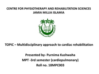CENTRE FOR PHYSIOTHERAPY AND REHABILITATION SCIENCES
JAMIA MILLIA ISLAMIA
TOPIC – Multidisciplinary approach to cardiac rehabilitation
Presented by- Purnima Kushwaha
MPT -3rd semester (cardiopulmonary)
Roll no. 18MPC003
 