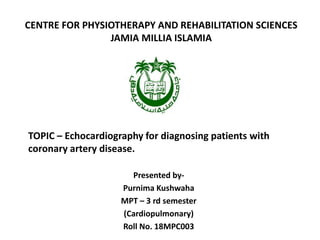 CENTRE FOR PHYSIOTHERAPY AND REHABILITATION SCIENCES
JAMIA MILLIA ISLAMIA
TOPIC – Echocardiography for diagnosing patients with
coronary artery disease.
Presented by-
Purnima Kushwaha
MPT – 3 rd semester
(Cardiopulmonary)
Roll No. 18MPC003
 