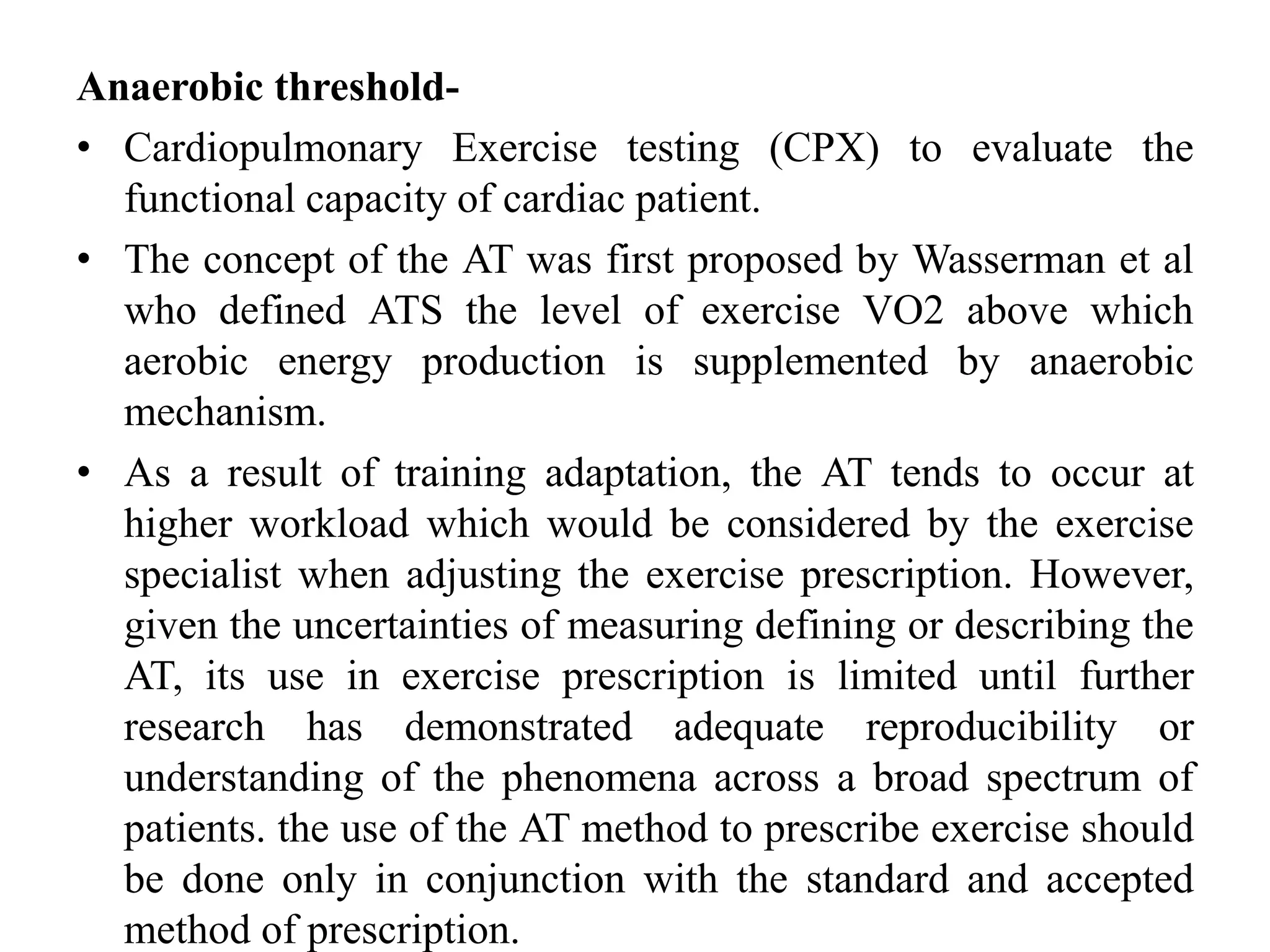 Anaerobic threshold-
• Cardiopulmonary Exercise testing (CPX) to evaluate the
functional capacity of cardiac patient.
• The concept of the AT was first proposed by Wasserman et al
who defined ATS the level of exercise VO2 above which
aerobic energy production is supplemented by anaerobic
mechanism.
• As a result of training adaptation, the AT tends to occur at
higher workload which would be considered by the exercise
specialist when adjusting the exercise prescription. However,
given the uncertainties of measuring defining or describing the
AT, its use in exercise prescription is limited until further
research has demonstrated adequate reproducibility or
understanding of the phenomena across a broad spectrum of
patients. the use of the AT method to prescribe exercise should
be done only in conjunction with the standard and accepted
method of prescription.
 
