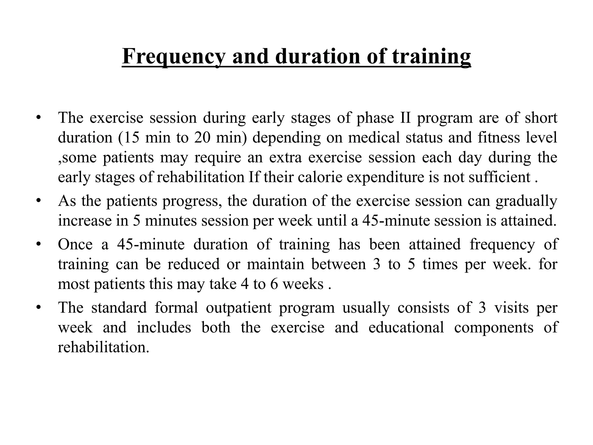 Frequency and duration of training
• The exercise session during early stages of phase II program are of short
duration (15 min to 20 min) depending on medical status and fitness level
,some patients may require an extra exercise session each day during the
early stages of rehabilitation If their calorie expenditure is not sufficient .
• As the patients progress, the duration of the exercise session can gradually
increase in 5 minutes session per week until a 45-minute session is attained.
• Once a 45-minute duration of training has been attained frequency of
training can be reduced or maintain between 3 to 5 times per week. for
most patients this may take 4 to 6 weeks .
• The standard formal outpatient program usually consists of 3 visits per
week and includes both the exercise and educational components of
rehabilitation.
 