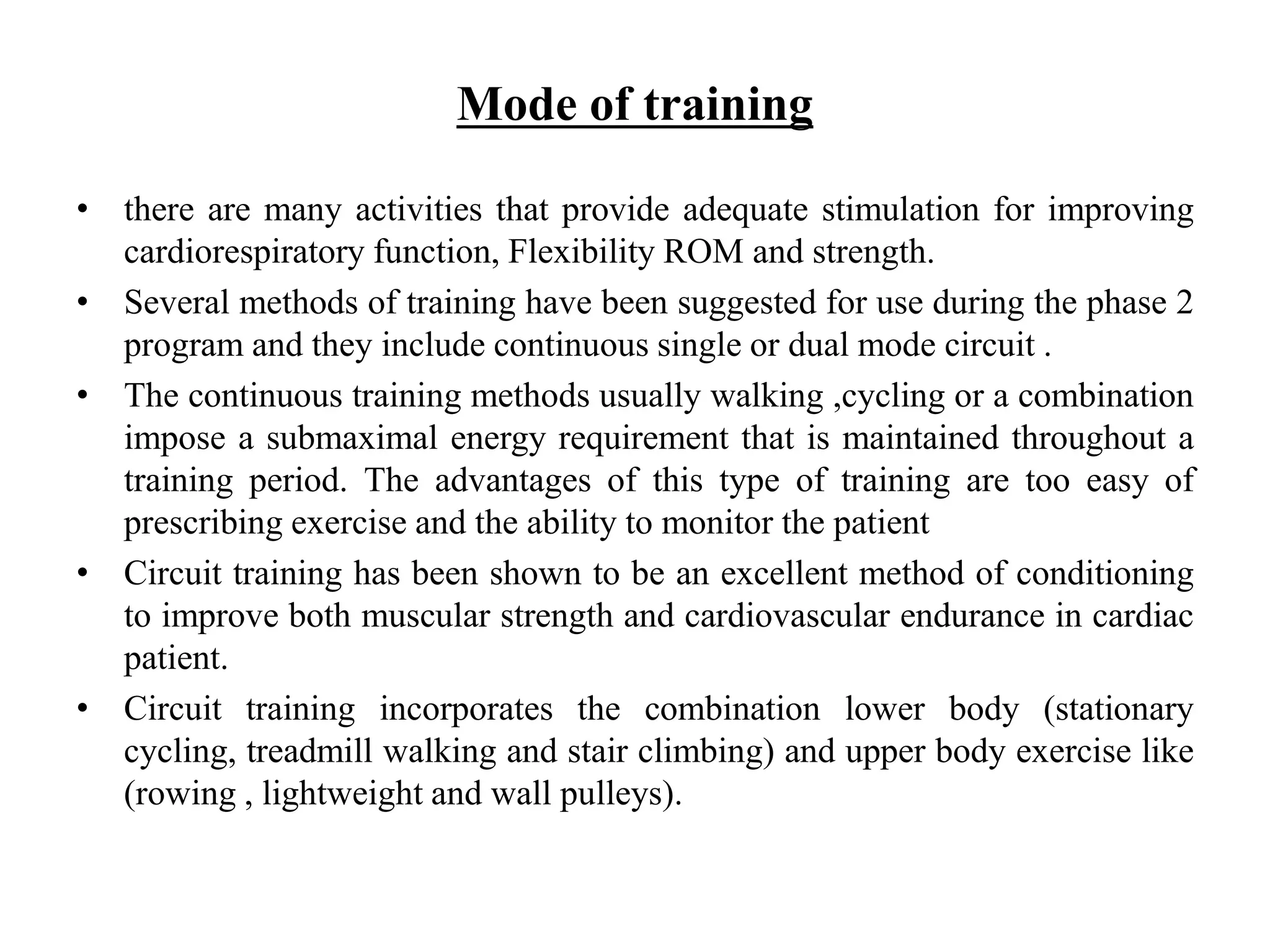 Mode of training
• there are many activities that provide adequate stimulation for improving
cardiorespiratory function, Flexibility ROM and strength.
• Several methods of training have been suggested for use during the phase 2
program and they include continuous single or dual mode circuit .
• The continuous training methods usually walking ,cycling or a combination
impose a submaximal energy requirement that is maintained throughout a
training period. The advantages of this type of training are too easy of
prescribing exercise and the ability to monitor the patient
• Circuit training has been shown to be an excellent method of conditioning
to improve both muscular strength and cardiovascular endurance in cardiac
patient.
• Circuit training incorporates the combination lower body (stationary
cycling, treadmill walking and stair climbing) and upper body exercise like
(rowing , lightweight and wall pulleys).
 