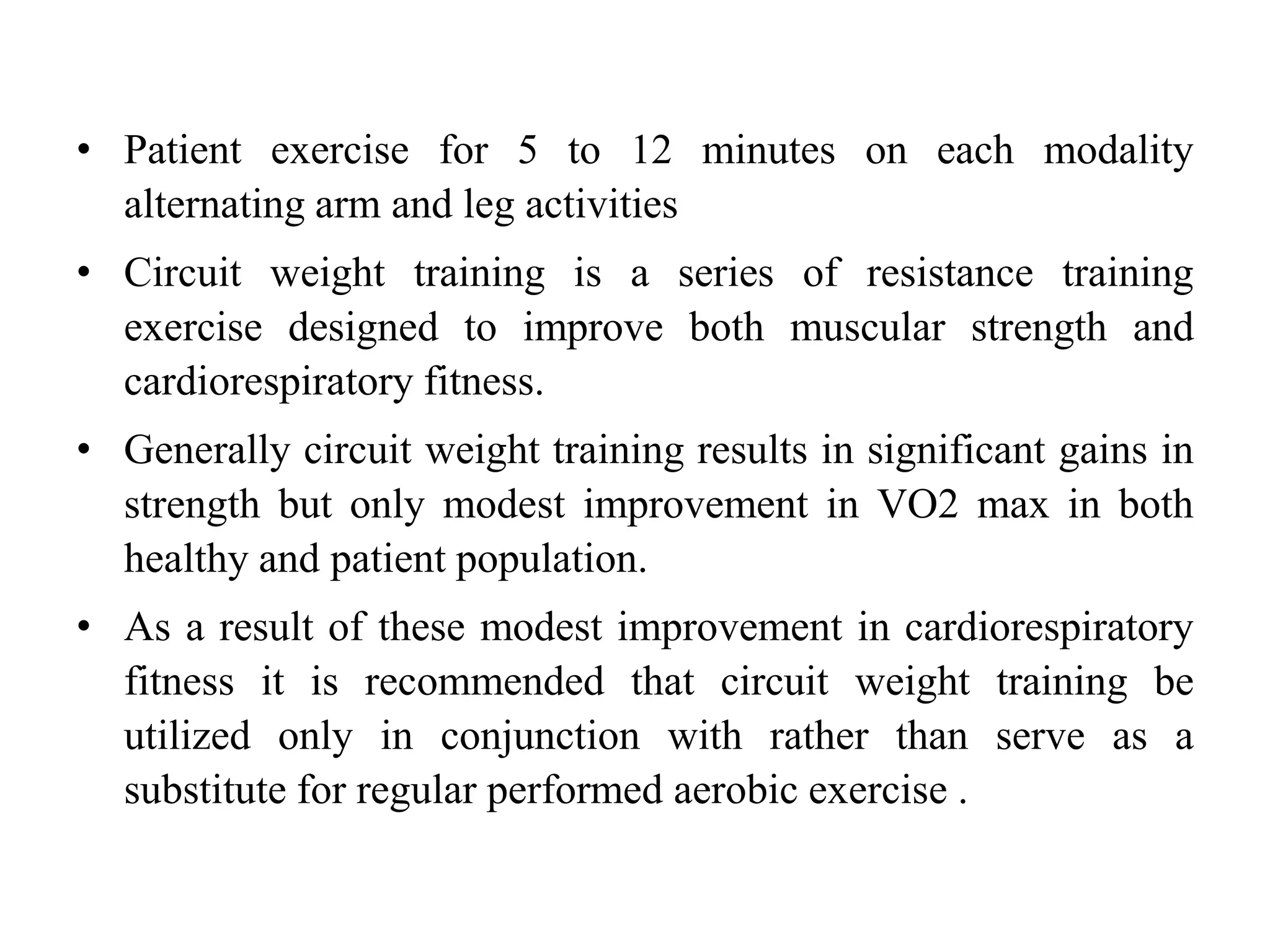 • Patient exercise for 5 to 12 minutes on each modality
alternating arm and leg activities
• Circuit weight training is a series of resistance training
exercise designed to improve both muscular strength and
cardiorespiratory fitness.
• Generally circuit weight training results in significant gains in
strength but only modest improvement in VO2 max in both
healthy and patient population.
• As a result of these modest improvement in cardiorespiratory
fitness it is recommended that circuit weight training be
utilized only in conjunction with rather than serve as a
substitute for regular performed aerobic exercise .
 