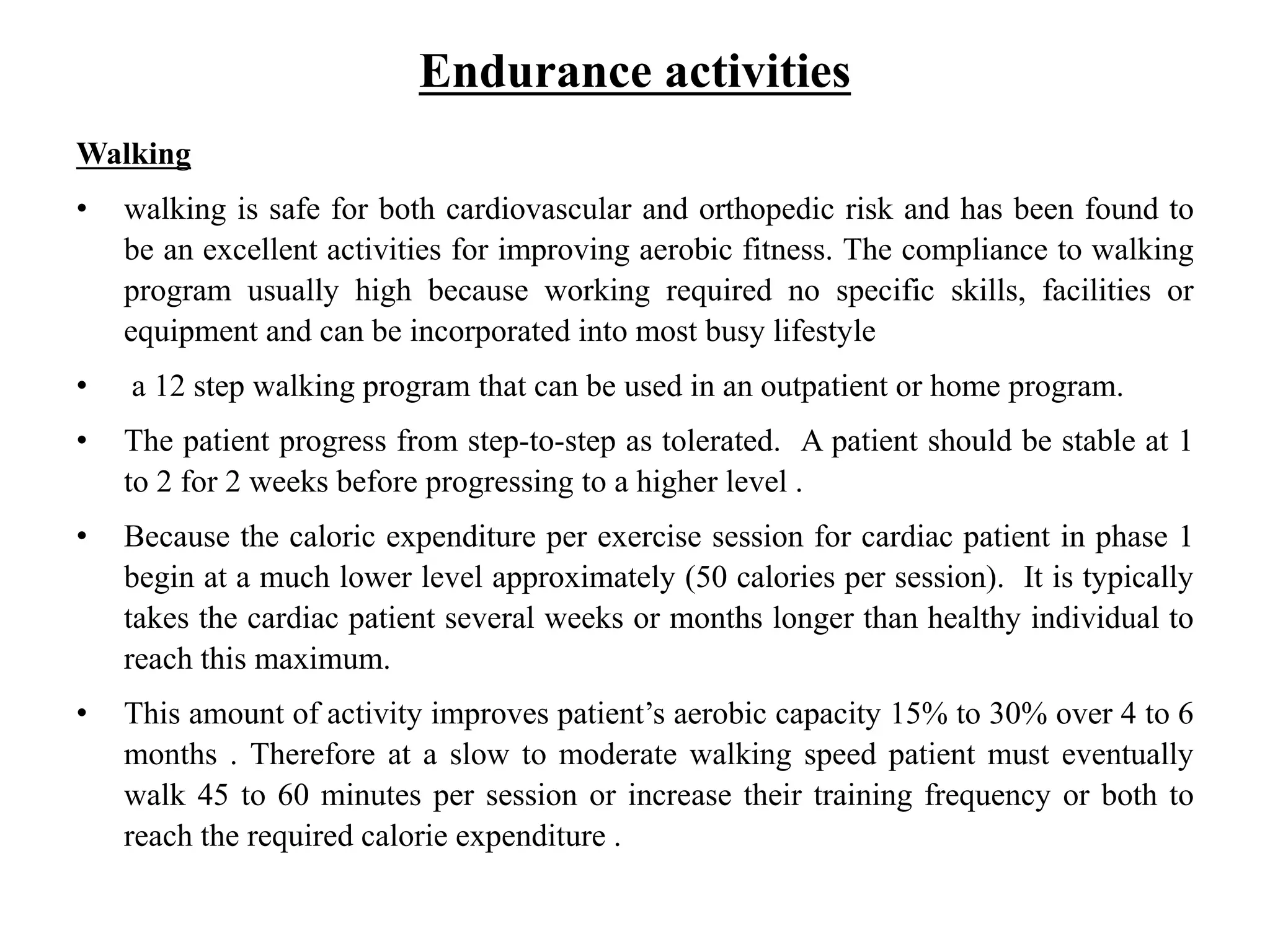 Endurance activities
Walking
• walking is safe for both cardiovascular and orthopedic risk and has been found to
be an excellent activities for improving aerobic fitness. The compliance to walking
program usually high because working required no specific skills, facilities or
equipment and can be incorporated into most busy lifestyle
• a 12 step walking program that can be used in an outpatient or home program.
• The patient progress from step-to-step as tolerated. A patient should be stable at 1
to 2 for 2 weeks before progressing to a higher level .
• Because the caloric expenditure per exercise session for cardiac patient in phase 1
begin at a much lower level approximately (50 calories per session). It is typically
takes the cardiac patient several weeks or months longer than healthy individual to
reach this maximum.
• This amount of activity improves patient’s aerobic capacity 15% to 30% over 4 to 6
months . Therefore at a slow to moderate walking speed patient must eventually
walk 45 to 60 minutes per session or increase their training frequency or both to
reach the required calorie expenditure .
 